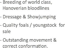- Breeding of world class, Hanoverian bloodlines
- Dressage & Showjumping
- Quality foals / youngstock for sale
- Outstanding movement & correct conformation.